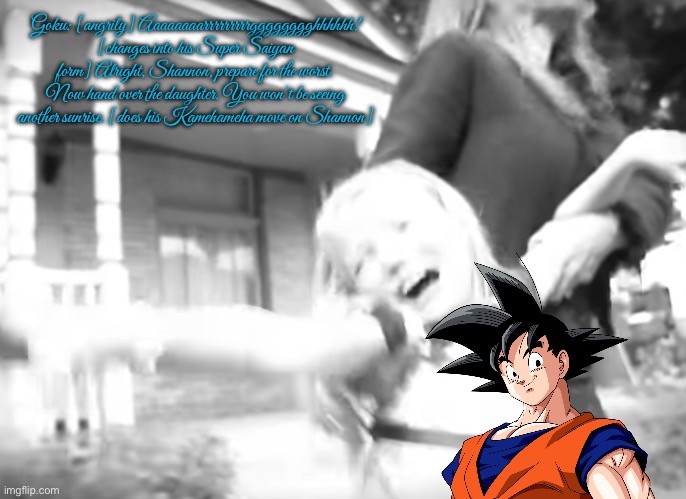 Goku vs Shannon | Goku: [angrily] Aaaaaaaarrrrrrrrrgggggggghhhhhh! [changes into his Super Saiyan form] Alright, Shannon, prepare for the worst. Now hand over the daughter. You won’t be seeing another sunrise. [does his Kamehameha move on Shannon] | image tagged in dragon ball z,anime,cartoon network,good vs evil,goku,martial arts | made w/ Imgflip meme maker