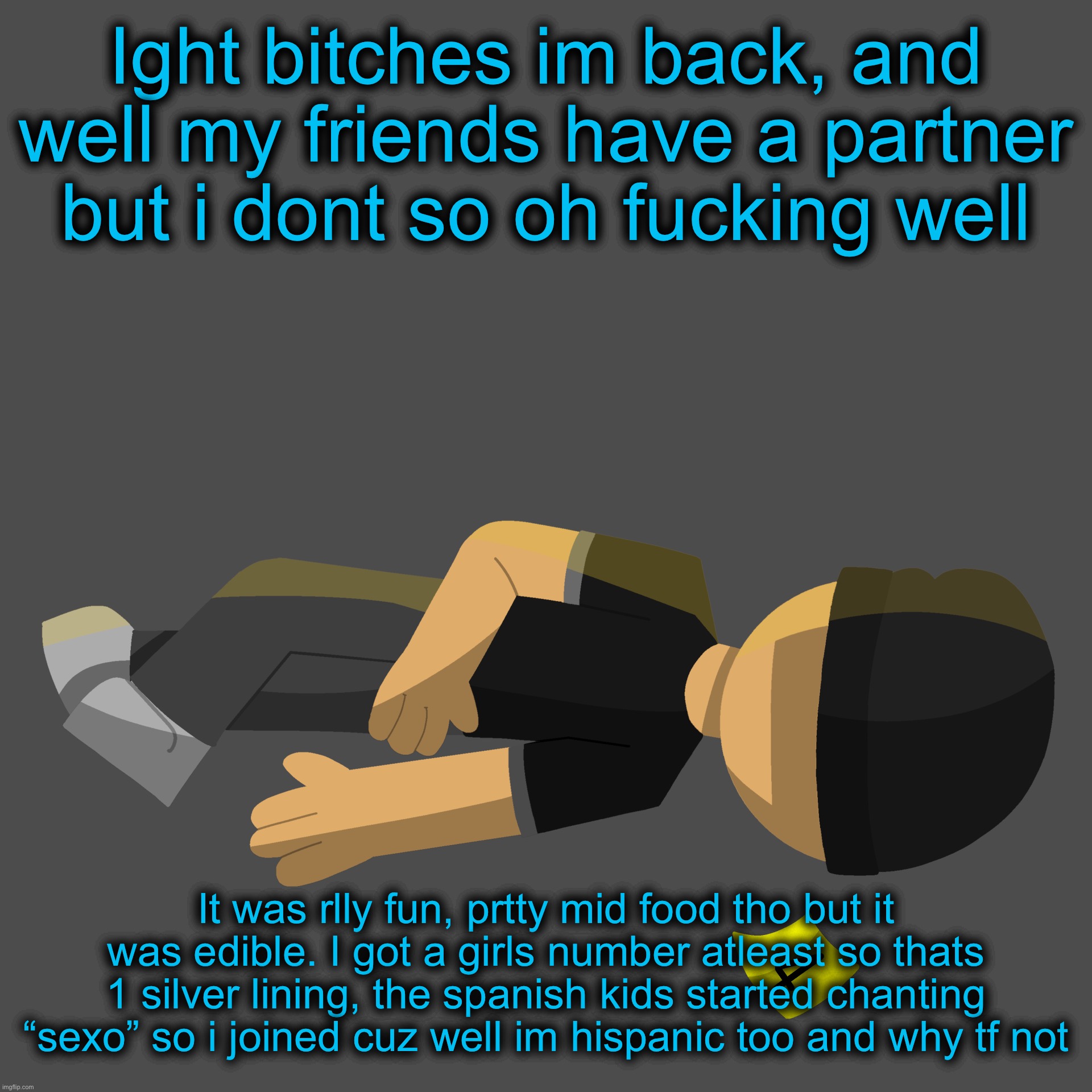 Issac in the family guy death pose | Ight bitches im back, and well my friends have a partner but i dont so oh fucking well; It was rlly fun, prtty mid food tho but it was edible. I got a girls number atleast so thats 1 silver lining, the spanish kids started chanting “sexo” so i joined cuz well im hispanic too and why tf not | image tagged in issac in the family guy death pose | made w/ Imgflip meme maker