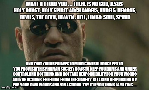 Matrix Morpheus Meme | WHAT IF I TOLD YOU . . . THERE IS NO GOD, JESUS, HOLY GHOST, HOLY SPIRIT, ARCH ANGELS, ANGELS, DEMONS, DEVILS, THE DEVIL, HEAVEN , HELL, LIM | image tagged in memes,matrix morpheus | made w/ Imgflip meme maker