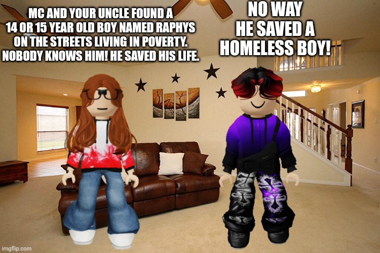 MC and his father saved a boy who lived in poverty. | NO WAY HE SAVED A HOMELESS BOY! MC AND YOUR UNCLE FOUND A 14 OR 15 YEAR OLD BOY NAMED RAPHYS ON THE STREETS LIVING IN POVERTY. NOBODY KNOWS HIM! HE SAVED HIS LIFE. | image tagged in cc,william,homeless,raphys,poverty | made w/ Imgflip meme maker