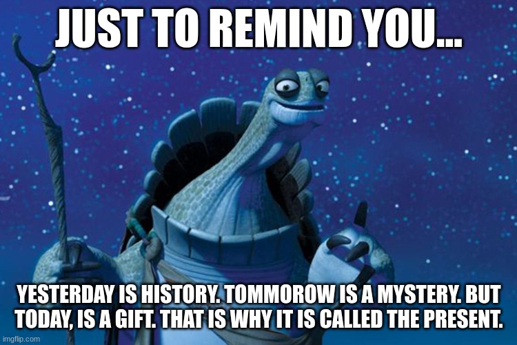 Master Oogway | JUST TO REMIND YOU... YESTERDAY IS HISTORY. TOMMOROW IS A MYSTERY. BUT TODAY, IS A GIFT. THAT IS WHY IT IS CALLED THE PRESENT. | image tagged in master oogway | made w/ Imgflip meme maker