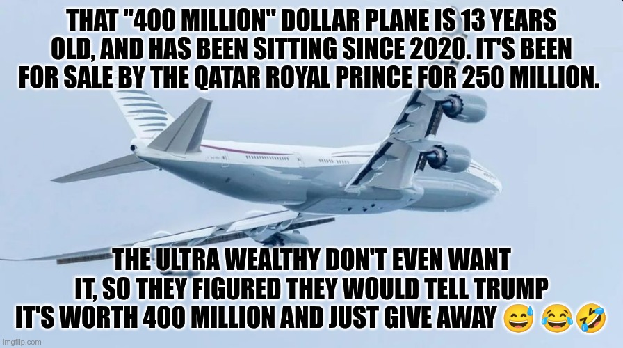 "400 Million" | THAT "400 MILLION" DOLLAR PLANE IS 13 YEARS OLD, AND HAS BEEN SITTING SINCE 2020. IT'S BEEN FOR SALE BY THE QATAR ROYAL PRINCE FOR 250 MILLION. THE ULTRA WEALTHY DON'T EVEN WANT IT, SO THEY FIGURED THEY WOULD TELL TRUMP IT'S WORTH 400 MILLION AND JUST GIVE AWAY 😅 😂🤣 | image tagged in trump,gop,maga,nazis,fascists,qatar | made w/ Imgflip meme maker