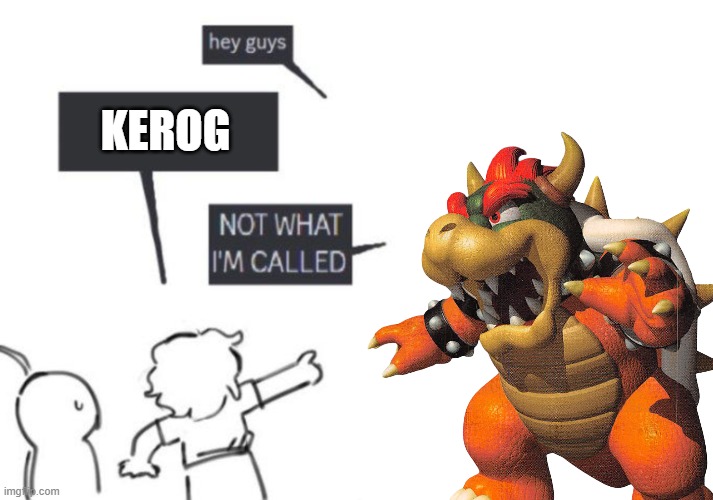 kerog | KEROG | image tagged in hey guys - not what i'm called,kerog,bowser | made w/ Imgflip meme maker
