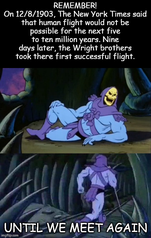 9 Days | REMEMBER!
On 12/8/1903, The New York Times said that human flight would not be possible for the next five to ten million years. Nine days later, the Wright brothers took there first successful flight. UNTIL WE MEET AGAIN | image tagged in skeletor disturbing facts | made w/ Imgflip meme maker