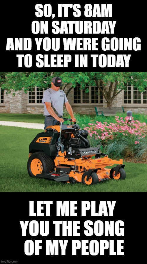 LAWN CARE ON SATURDAY FUNNY | SO, IT'S 8AM ON SATURDAY AND YOU WERE GOING TO SLEEP IN TODAY; LET ME PLAY YOU THE SONG  OF MY PEOPLE | image tagged in lawncare,funny,saturday,mowers,mexican | made w/ Imgflip meme maker