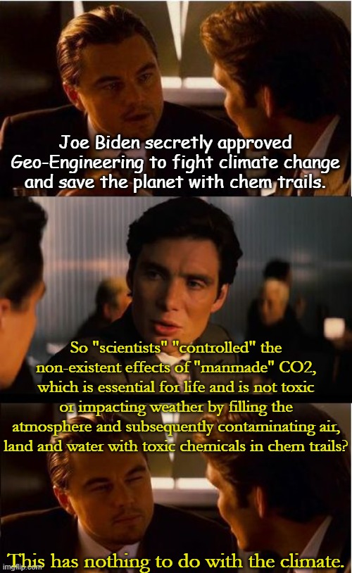 Globalists are still working toward their goal of reducing human population to 500 million elites... | Joe Biden secretly approved Geo-Engineering to fight climate change and save the planet with chem trails. So "scientists" "controlled" the non-existent effects of "manmade" CO2, which is essential for life and is not toxic or impacting weather by filling the atmosphere and subsequently contaminating air, land and water with toxic chemicals in chem trails? This has nothing to do with the climate. | image tagged in memes,inception | made w/ Imgflip meme maker