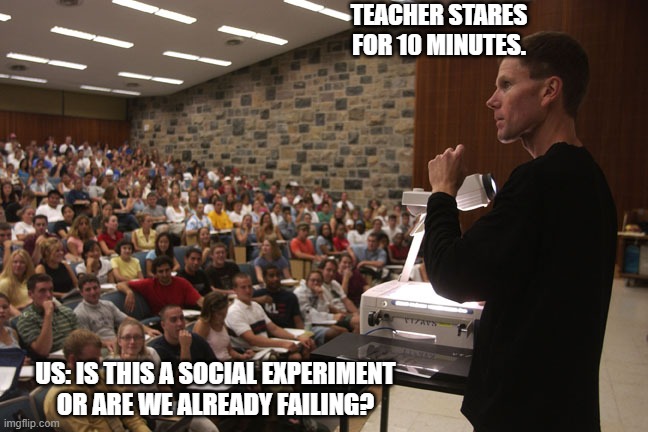 Teacher and students | TEACHER STARES FOR 10 MINUTES. US: IS THIS A SOCIAL EXPERIMENT OR ARE WE ALREADY FAILING? | image tagged in teacher and students | made w/ Imgflip meme maker