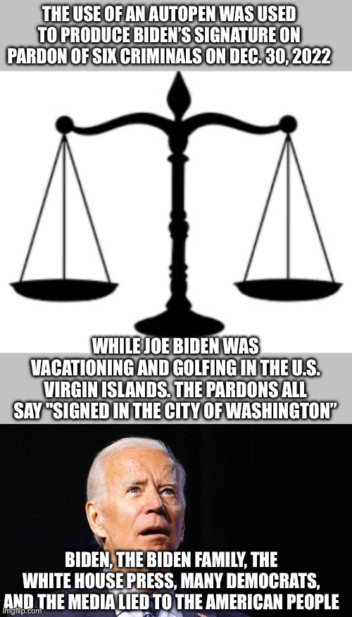 What staffers were left in the White House on inauguration day to use the autopen to pardon the Biden family and others? | THE USE OF AN AUTOPEN WAS USED TO PRODUCE BIDEN’S SIGNATURE ON PARDON OF SIX CRIMINALS ON DEC. 30, 2022; WHILE JOE BIDEN WAS VACATIONING AND GOLFING IN THE U.S. VIRGIN ISLANDS. THE PARDONS ALL SAY "SIGNED IN THE CITY OF WASHINGTON”; BIDEN, THE BIDEN FAMILY, THE WHITE HOUSE PRESS, MANY DEMOCRATS, AND THE MEDIA LIED TO THE AMERICAN PEOPLE | image tagged in scales of justice,confused joe biden,autopen,pardons,who | made w/ Imgflip meme maker
