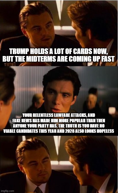 Generation MAGA | TRUMP HOLDS A LOT OF CARDS NOW, BUT THE MIDTERMS ARE COMING UP FAST; YOUR RELENTLESS LAWFARE ATTACKS, AND FAKE NEWS HAS MADE HIM MORE POPULAR THAN THEN ANYONE YOUR PARTY HAS. THE TRUTH IS YOU HAVE NO VIABLE CANDIDATES THIS YEAR AND 2028 ALSO LOOKS HOPELESS | image tagged in inception,generation maga,lawfare,fake news,democrat war on america,president trump | made w/ Imgflip meme maker