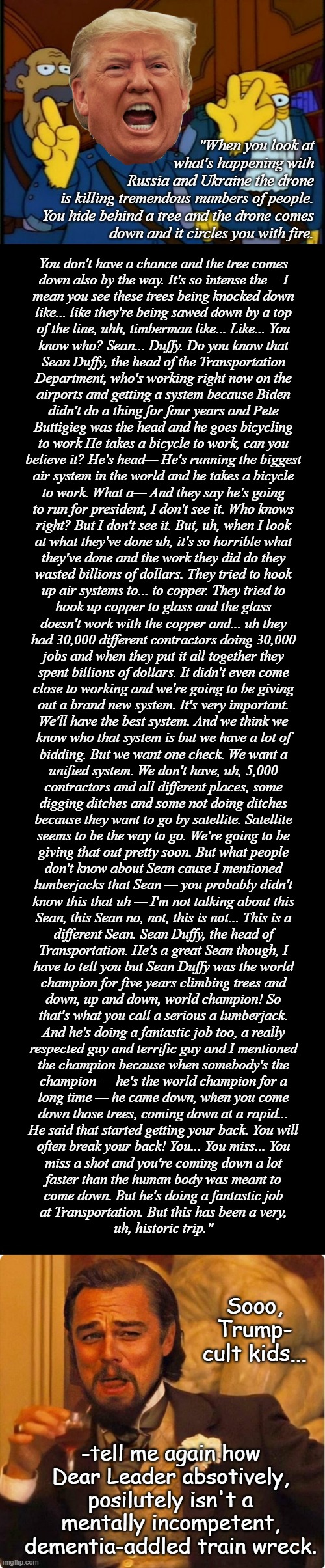 We're way past the onion-on-my-belt stage, people... | "When you look at
what's happening with
Russia and Ukraine the drone
is killing tremendous numbers of people.
You hide behind a tree and the drone comes
down and it circles you with fire. You don't have a chance and the tree comes
down also by the way. It's so intense the— I
mean you see these trees being knocked down
like... like they're being sawed down by a top
of the line, uhh, timberman like... Like... You
know who? Sean... Duffy. Do you know that
Sean Duffy, the head of the Transportation
Department, who's working right now on the
airports and getting a system because Biden
didn't do a thing for four years and Pete
Buttigieg was the head and he goes bicycling
to work He takes a bicycle to work, can you
believe it? He's head— He's running the biggest
air system in the world and he takes a bicycle
to work. What a— And they say he's going
to run for president, I don't see it. Who knows
right? But I don't see it. But, uh, when I look
at what they've done uh, it's so horrible what
they've done and the work they did do they
wasted billions of dollars. They tried to hook
up air systems to... to copper. They tried to
hook up copper to glass and the glass
doesn't work with the copper and... uh they
had 30,000 different contractors doing 30,000
jobs and when they put it all together they
spent billions of dollars. It didn't even come
close to working and we're going to be giving
out a brand new system. It's very important.
We'll have the best system. And we think we
know who that system is but we have a lot of
bidding. But we want one check. We want a
unified system. We don't have, uh, 5,000
contractors and all different places, some
digging ditches and some not doing ditches
because they want to go by satellite. Satellite
seems to be the way to go. We're going to be
giving that out pretty soon. But what people
don't know about Sean cause I mentioned
lumberjacks that Sean — you probably didn't
know this that uh — I'm not talking about this
Sean, this Sean no, not, this is not... This is a
different Sean. Sean Duffy, the head of
Transportation. He's a great Sean though, I
have to tell you but Sean Duffy was the world
champion for five years climbing trees and
down, up and down, world champion! So
that's what you call a serious a lumberjack.
And he's doing a fantastic job too, a really
respected guy and terrific guy and I mentioned
the champion because when somebody's the
champion — he's the world champion for a
long time — he came down, when you come
down those trees, coming down at a rapid...
He said that started getting your back. You will
often break your back! You... You miss... You
miss a shot and you're coming down a lot
faster than the human body was meant to
come down. But he's doing a fantastic job
at Transportation. But this has been a very,
uh, historic trip."; Sooo, Trump-
cult kids... -tell me again how Dear Leader absotively, posilutely isn't a mentally incompetent, dementia-addled train wreck. | image tagged in trump unfit unqualified dangerous,dementia,patient,25th amendment shuffle,this guy has access to nukes | made w/ Imgflip meme maker