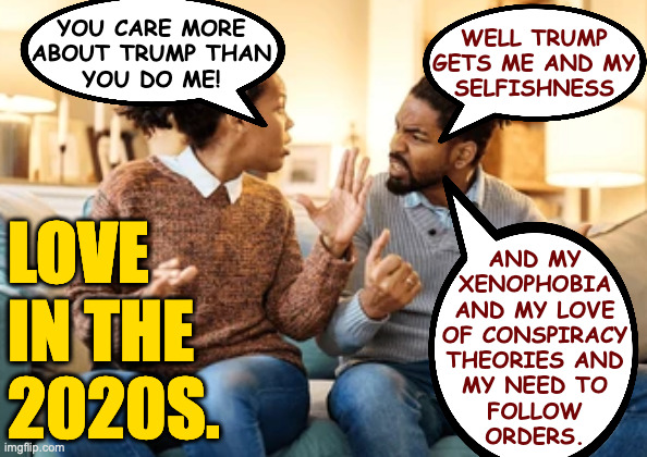 Cater to your mate, give them orders, and it should all work out. | WELL TRUMP
GETS ME AND MY
SELFISHNESS; YOU CARE MORE
ABOUT TRUMP THAN
YOU DO ME! LOVE
IN THE
2020S. AND MY
XENOPHOBIA
AND MY LOVE
OF CONSPIRACY
THEORIES AND
MY NEED TO
FOLLOW
ORDERS. | image tagged in memes,love,maga | made w/ Imgflip meme maker