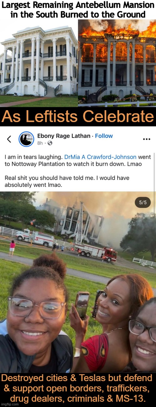 In My Day, We Were Taught to LEARN From History, Not to DESTROY It. | Largest Remaining Antebellum Mansion
in the South Burned to the Ground; As Leftists Celebrate; Destroyed cities & Teslas but defend 
& support open borders, traffickers, 
drug dealers, criminals & MS-13. | image tagged in history,destruction,leftists,parallel universe,america,political humor | made w/ Imgflip meme maker