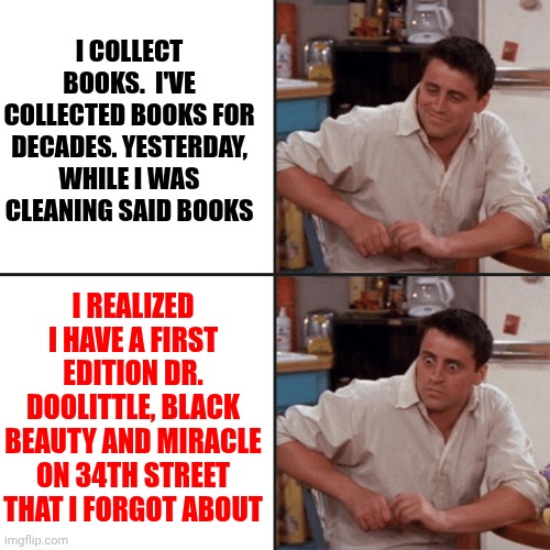 There's No Telling What Other Books I've Forgotten About | I COLLECT BOOKS.  I'VE COLLECTED BOOKS FOR DECADES. YESTERDAY, WHILE I WAS CLEANING SAID BOOKS; I REALIZED I HAVE A FIRST EDITION DR. DOOLITTLE, BLACK BEAUTY AND MIRACLE ON 34TH STREET THAT I FORGOT ABOUT | image tagged in joey friends,old books,so much books,books,first edition,memes | made w/ Imgflip meme maker