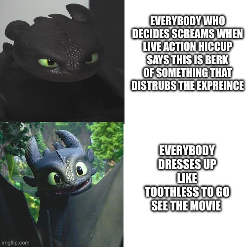 i all happy to start a live action httyd trend but as along is follow these rules comment bellow if u do too | EVERYBODY WHO DECIDES SCREAMS WHEN LIVE ACTION HICCUP SAYS THIS IS BERK OF SOMETHING THAT DISTRUBS THE EXPREINCE; EVERYBODY DRESSES UP LIKE TOOTHLESS TO GO SEE THE MOVIE | image tagged in meme,live action,httyd | made w/ Imgflip meme maker