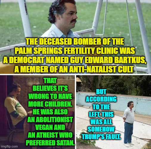 Go ahead leftists let's have your convoluted 'reasoning'. | THE DECEASED BOMBER OF THE PALM SPRINGS FERTILITY CLINIC WAS A DEMOCRAT NAMED GUY EDWARD BARTKUS, A MEMBER OF AN ANTI-NATALIST CULT; THAT BELIEVES IT’S WRONG TO HAVE MORE CHILDREN. HE WAS ALSO AN ABOLITIONIST VEGAN AND AN ATHEIST WHO PREFERRED SATAN. BUT ACCORDING TO THE LEFT, THIS WAS ALL SOMEHOW TRUMP'S FAULT. | image tagged in sad pablo escobar | made w/ Imgflip meme maker