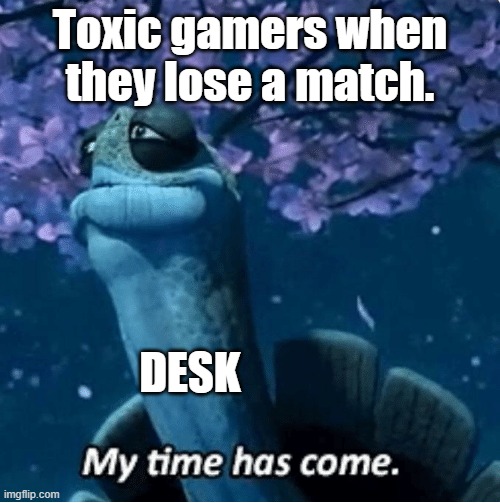 Ragers | Toxic gamers when they lose a match. DESK | image tagged in my time has come,desk,gamers,toxic | made w/ Imgflip meme maker