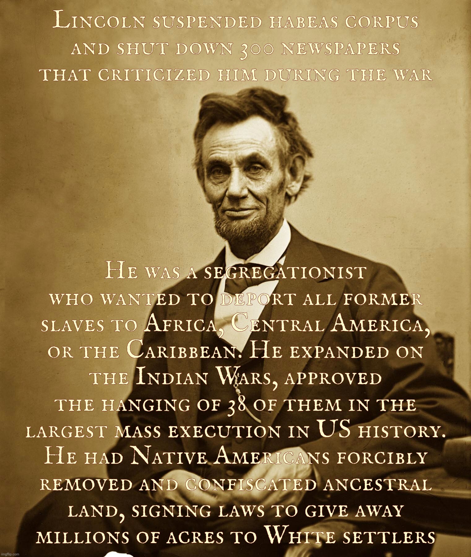 Lincoln suspended habeas corpus
and shut down 300 newspapers
that criticized him during the war; He was a segregationist
who wanted to deport all former
slaves to Africa, Central America,
or the Caribbean. He expanded on
the Indian Wars, approved the hanging of 38 of them in the largest mass execution in US history.
He had Native Americans forcibly
removed and confiscated ancestral
land, signing laws to give away
   millions of acres to White settlers | made w/ Imgflip meme maker