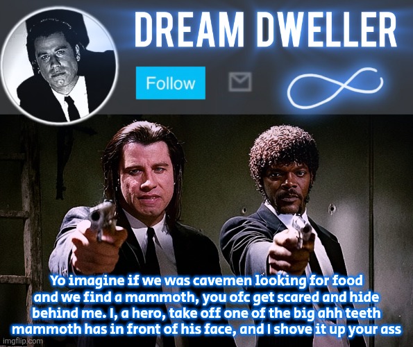 Quentin's Pulp Fiction template | Yo imagine if we was cavemen looking for food and we find a mammoth, you ofc get scared and hide behind me. I, a hero, take off one of the big ahh teeth mammoth has in front of his face, and I shove it up your ass | image tagged in quentin's pulp fiction template | made w/ Imgflip meme maker