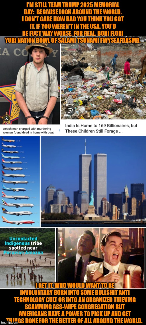 Funny | I'M STILL TEAM TRUMP 2025 MEMORIAL DAY:  BECAUSE LOOK AROUND THE WORLD. I DON'T CARE HOW BAD YOU THINK YOU GOT IT. IF YOU WEREN'T IN THE USA, YOU'D BE FUCT WAY WORSE. FOR REAL. BORI FLORI YURI NATION BOWL OF SALAMI TSUNAMI FWYSEAFDASMB. I GET IT. WHO WOULD WANT TO BE INVOLUNTARY BORN INTO SOME BULLSHIT ANTI TECHNOLOGY CULT OR INTO AN ORGANIZED THIEVING SCAMMING ASS-WIPE CONGREGATION BUT AMERICANS HAVE A POWER TO PICK UP AND GET THINGS DONE FOR THE BETTER OF ALL AROUND THE WORLD. | image tagged in funny,politics,trump,president trump,first world problems,third world | made w/ Imgflip meme maker