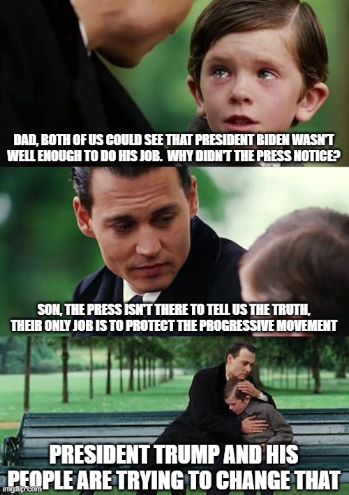 Finding Neverland | DAD, BOTH OF US COULD SEE THAT PRESIDENT BIDEN WASN'T WELL ENOUGH TO DO HIS JOB.  WHY DIDN'T THE PRESS NOTICE? SON, THE PRESS ISN'T THERE TO TELL US THE TRUTH, THEIR ONLY JOB IS TO PROTECT THE PROGRESSIVE MOVEMENT; PRESIDENT TRUMP AND HIS PEOPLE ARE TRYING TO CHANGE THAT | image tagged in memes,finding neverland | made w/ Imgflip meme maker