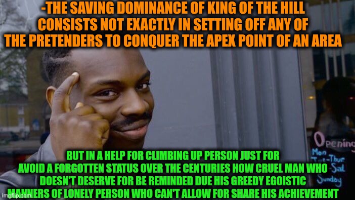 -I'm giving a hand. | -THE SAVING DOMINANCE OF KING OF THE HILL CONSISTS NOT EXACTLY IN SETTING OFF ANY OF THE PRETENDERS TO CONQUER THE APEX POINT OF AN AREA; BUT IN A HELP FOR CLIMBING UP PERSON JUST FOR AVOID A FORGOTTEN STATUS OVER THE CENTURIES HOW CRUEL MAN WHO DOESN'T DESERVE FOR BE REMINDED DUE HIS GREEDY EGOISTIC MANNERS OF LONELY PERSON WHO CAN'T ALLOW FOR SHARE HIS ACHIEVEMENT | image tagged in memes,roll safe think about it,king of the hill,share a coke with,corporate greed,deep thoughts with the deep | made w/ Imgflip meme maker