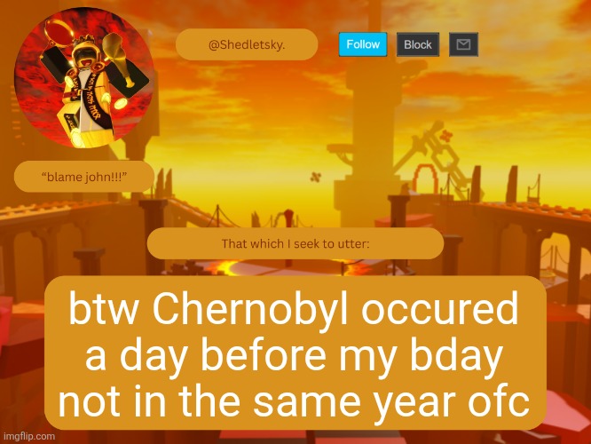 shedletsky's template | btw Chernobyl occured a day before my bday
not in the same year ofc | image tagged in shedletsky's template | made w/ Imgflip meme maker