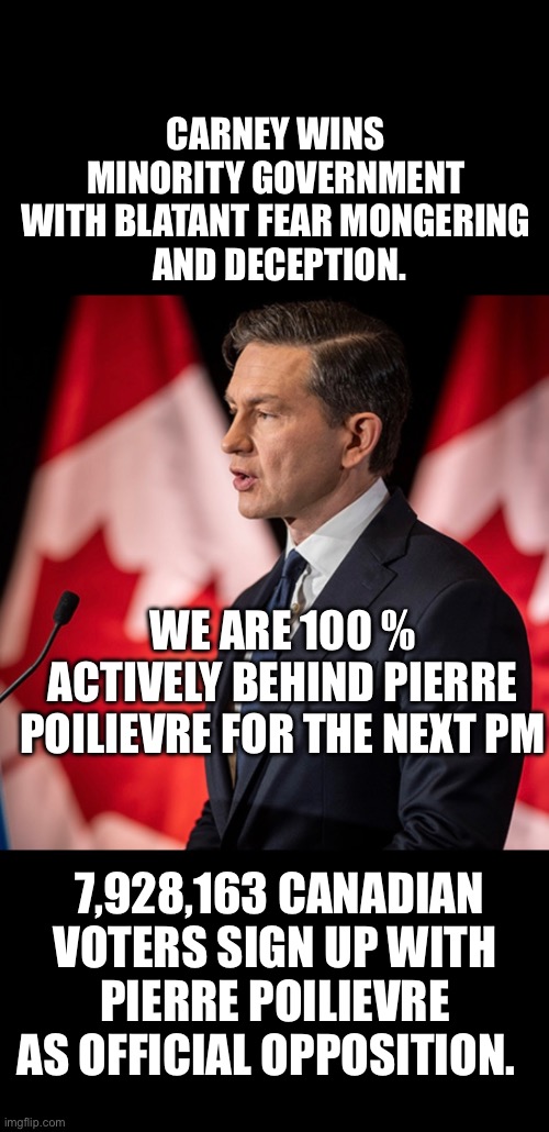 ??CanadaRising?? | CARNEY WINS 
MINORITY GOVERNMENT 
WITH BLATANT FEAR MONGERING 
AND DECEPTION. WE ARE 100 % ACTIVELY BEHIND PIERRE POILIEVRE FOR THE NEXT PM; 7,928,163 CANADIAN VOTERS SIGN UP WITH PIERRE POILIEVRE AS OFFICIAL OPPOSITION. | image tagged in canadian politics | made w/ Imgflip meme maker