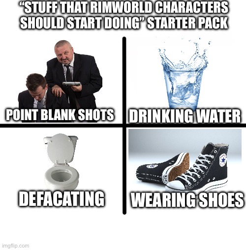Rimworld meme | “STUFF THAT RIMWORLD CHARACTERS SHOULD START DOING” STARTER PACK; POINT BLANK SHOTS; DRINKING WATER; DEFACATING; WEARING SHOES | image tagged in memes,blank starter pack | made w/ Imgflip meme maker