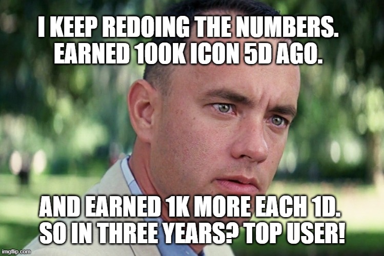 in reality no way. am too aged to keep up this pace. today posted almost nothing. had to relax. | I KEEP REDOING THE NUMBERS. EARNED 100K ICON 5D AGO. AND EARNED 1K MORE EACH 1D. 
SO IN THREE YEARS? TOP USER! | image tagged in memes,and just like that,no country for anyone whose country it is not,metaphorically of course,who does not get that,jez | made w/ Imgflip meme maker