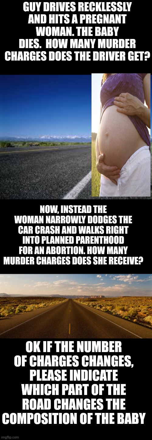 Is it the curb? | GUY DRIVES RECKLESSLY AND HITS A PREGNANT WOMAN. THE BABY DIES.  HOW MANY MURDER CHARGES DOES THE DRIVER GET? NOW, INSTEAD THE WOMAN NARROWLY DODGES THE CAR CRASH AND WALKS RIGHT INTO PLANNED PARENTHOOD FOR AN ABORTION. HOW MANY MURDER CHARGES DOES SHE RECEIVE? OK IF THE NUMBER OF CHARGES CHANGES, PLEASE INDICATE WHICH PART OF THE ROAD CHANGES THE COMPOSITION OF THE BABY | image tagged in why the chicken cross the road,the road | made w/ Imgflip meme maker