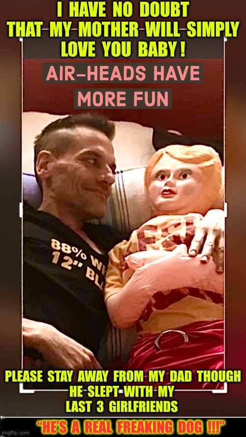 LOVE IS IN THE AIR !!!  : ) | I  HAVE  NO  DOUBT
 THAT  MY  MOTHER  WILL  SIMPLY 
LOVE  YOU  BABY ! PLEASE  STAY  AWAY  FROM  MY  DAD  THOUGH 
HE  SLEPT  WITH  MY 
LAST  3  GIRLFRIENDS; “HE’S  A  REAL  FREAKING  DOG  !!!” | image tagged in patrikios rhonda | made w/ Imgflip meme maker