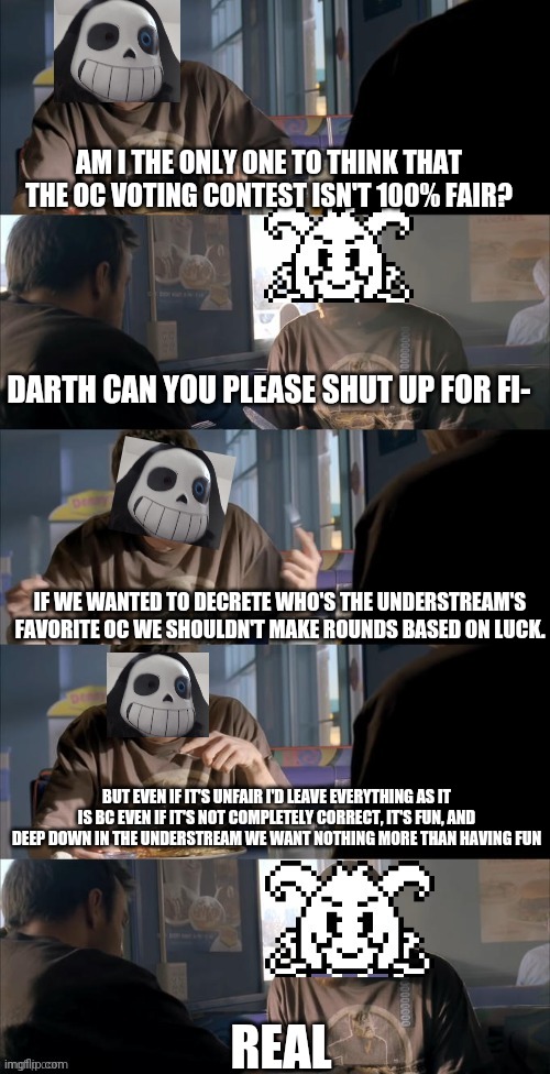 I just wanted to share a tought, srsly don't change the contest interaction it's perfect the way it is | AM I THE ONLY ONE TO THINK THAT THE OC VOTING CONTEST ISN'T 100% FAIR? DARTH CAN YOU PLEASE SHUT UP FOR FI-; IF WE WANTED TO DECRETE WHO'S THE UNDERSTREAM'S FAVORITE OC WE SHOULDN'T MAKE ROUNDS BASED ON LUCK. BUT EVEN IF IT'S UNFAIR I'D LEAVE EVERYTHING AS IT IS BC EVEN IF IT'S NOT COMPLETELY CORRECT, IT'S FUN, AND DEEP DOWN IN THE UNDERSTREAM WE WANT NOTHING MORE THAN HAVING FUN; REAL | image tagged in darth sans theory vs azriel | made w/ Imgflip meme maker