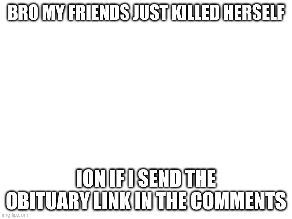 BRO MY FRIENDS JUST KILLED HERSELF; ION IF I SEND THE OBITUARY LINK IN THE COMMENTS | made w/ Imgflip meme maker