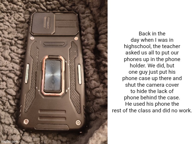 Back in the day when I was in highschool, the teacher asked us all to put our phones up in the phone holder. We did, but one guy just put his phone case up there and shut the camera cover to hide the lack of phone behind the case. He used his phone the rest of the class and did no work. | image tagged in blank white template | made w/ Imgflip meme maker