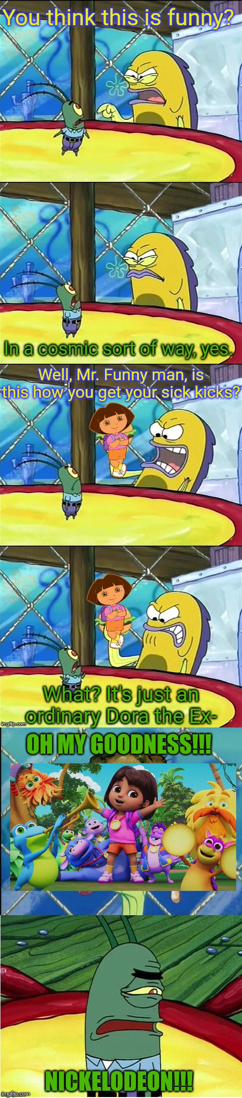 I've heard Dora the Explorer reboot looks awful! | You think this is funny? In a cosmic sort of way, yes. Well, Mr. Funny man, is this how you get your sick kicks? What? It's just an ordinary Dora the Ex-; OH MY GOODNESS!!! NICKELODEON!!! | image tagged in oh my goodness,dora the explorer,reboot,nickelodeon,viacomcbs,paramount | made w/ Imgflip meme maker