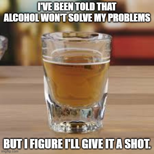 I'm told that alcohol won't solve your problems. I figure I'll give it a shot anyway. | I'VE BEEN TOLD THAT ALCOHOL WON'T SOLVE MY PROBLEMS; BUT I FIGURE I'LL GIVE IT A SHOT. | image tagged in funny,alcohol,fun,drinking,humor | made w/ Imgflip meme maker