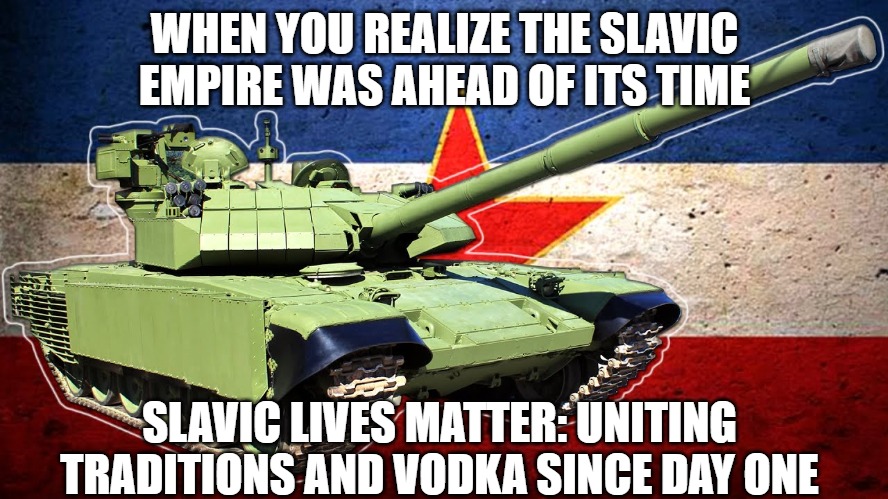 Slavic Lives Matter | WHEN YOU REALIZE THE SLAVIC EMPIRE WAS AHEAD OF ITS TIME; SLAVIC LIVES MATTER: UNITING TRADITIONS AND VODKA SINCE DAY ONE | image tagged in slavic lives matter,slavic empire,yugoslavia | made w/ Imgflip meme maker