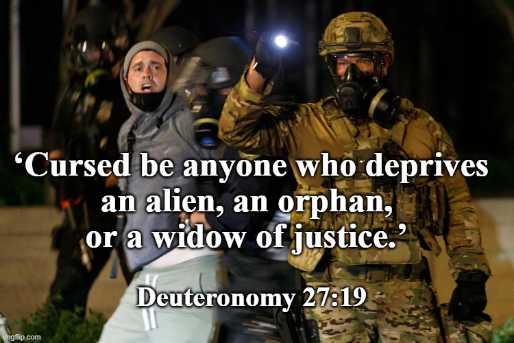 Deut 27:19 | ‘Cursed be anyone who deprives 
an alien, an orphan, 
or a widow of justice.’; Deuteronomy 27:19 | image tagged in cursed,deprive alien of justice | made w/ Imgflip meme maker