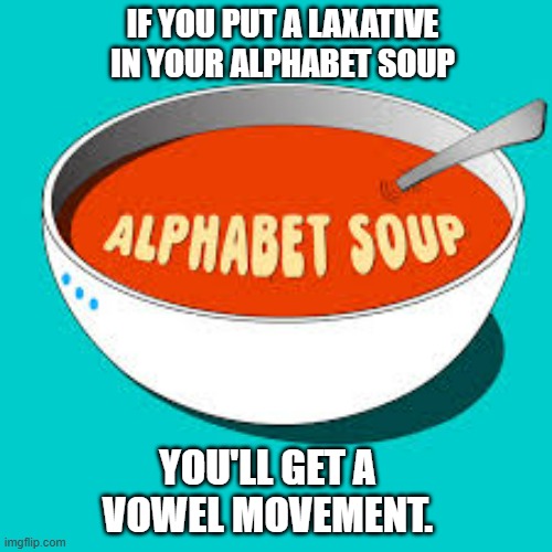 Put laxative in your alphabet soup and you'll get a vowel movement. | IF YOU PUT A LAXATIVE IN YOUR ALPHABET SOUP; YOU'LL GET A VOWEL MOVEMENT. | image tagged in funny,fun,laxative,soup,play on words,humor | made w/ Imgflip meme maker