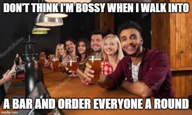 Am I bossy when I walk into a bar and order everyone a round? | DON'T THINK I'M BOSSY WHEN I WALK INTO; A BAR AND ORDER EVERYONE A ROUND | image tagged in funny,fun,play on words,humor,bar jokes | made w/ Imgflip meme maker