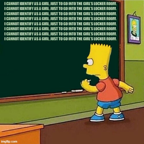 Bart Simpson writing on chalkboard | I CANNOT IDENTIFY AS A GIRL, JUST TO GO INTO THE GIRL'S LOCKER ROOM.
I CANNOT IDENTIFY AS A GIRL, JUST TO GO INTO THE GIRL'S LOCKER ROOM.
I CANNOT IDENTIFY AS A GIRL, JUST TO GO INTO THE GIRL'S LOCKER ROOM.
I CANNOT IDENTIFY AS A GIRL, JUST TO GO INTO THE GIRL'S LOCKER ROOM.
I CANNOT IDENTIFY AS A GIRL, JUST TO GO INTO THE GIRL'S LOCKER ROOM.
I CANNOT IDENTIFY AS A GIRL, JUST TO GO INTO THE GIRL'S LOCKER ROOM.
I CANNOT IDENTIFY AS A GIRL, JUST TO GO INTO THE GIRL'S LOCKER ROOM.
I CANNOT IDENTIFY AS A GIRL, JUST TO GO INTO THE GIRL'S LOCKER ROOM. | image tagged in bart simpson writing on chalkboard | made w/ Imgflip meme maker