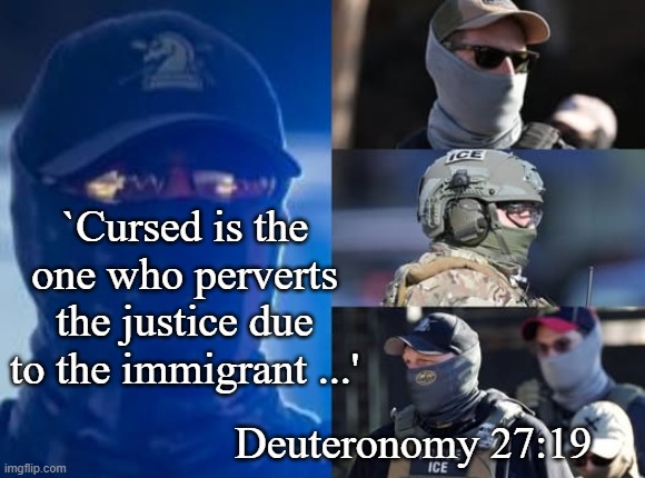 Deut 27 over ICE | `Cursed is the one who perverts the justice due to the immigrant ...'; Deuteronomy 27:19 | image tagged in deut 27 19 w ice,justice to immigrant | made w/ Imgflip meme maker
