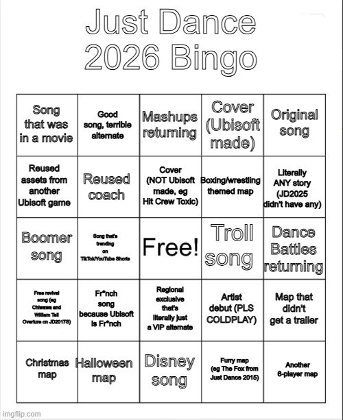 Will update this overtime because probably no one else will | Just Dance 2026 Bingo; Mashups returning; Good song, terrible alternate; Original song; Song that was in a movie; Cover (Ubisoft made); Cover (NOT Ubisoft made, eg Hit Crew Toxic); Reused assets from another Ubisoft game; Literally ANY story (JD2025 didn't have any); Boxing/wrestling themed map; Reused coach; Troll song; Boomer song; Dance Battles returning; Song that's trending on TikTok/YouTube Shorts; Free revival song (eg Chiwawa and William Tell Overture on JD2017S); Fr*nch song because Ubisoft is Fr*nch; Map that didn't get a trailer; Artist debut (PLS COLDPLAY); Regional exclusive that's literally just a VIP alternate; Halloween map; Another 6-player map; Christmas map; Disney song; Furry map (eg The Fox from Just Dance 2015) | image tagged in blank bingo,just dance | made w/ Imgflip meme maker