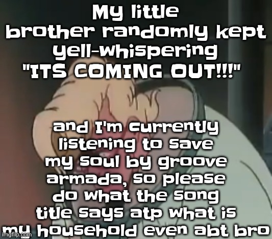 0.2 seconds no za | and I'm currently listening to save my soul by groove armada, so please do what the song title says atp what is my household even abt bro; My little brother randomly kept yell-whispering "ITS COMING OUT!!!" | image tagged in 0 2 seconds no za | made w/ Imgflip meme maker