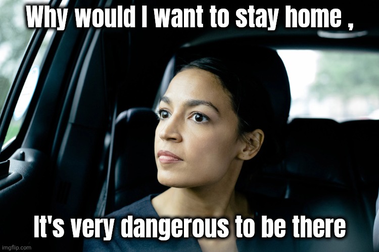 Alexandria Ocasio-Cortez | Why would I want to stay home , It's very dangerous to be there | image tagged in alexandria ocasio-cortez | made w/ Imgflip meme maker