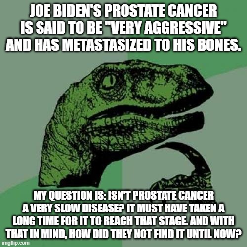 Love him or hate him, it's utterly despicable how the Democrats abused Biden in their never-ending efforts to stop Trump. | JOE BIDEN'S PROSTATE CANCER IS SAID TO BE "VERY AGGRESSIVE" AND HAS METASTASIZED TO HIS BONES. MY QUESTION IS: ISN'T PROSTATE CANCER A VERY SLOW DISEASE? IT MUST HAVE TAKEN A LONG TIME FOR IT TO REACH THAT STAGE. AND WITH THAT IN MIND, HOW DID THEY NOT FIND IT UNTIL NOW? | image tagged in memes,philosoraptor,joe biden | made w/ Imgflip meme maker