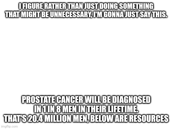 Considering what happened, let's bring awareness, btw the 20.4/20.5 million number is just American men | I FIGURE RATHER THAN JUST DOING SOMETHING THAT MIGHT BE UNNECESSARY, I'M GONNA JUST SAY THIS. PROSTATE CANCER WILL BE DIAGNOSED IN 1 IN 8 MEN IN THEIR LIFETIME. THAT'S 20.4 MILLION MEN, BELOW ARE RESOURCES | made w/ Imgflip meme maker