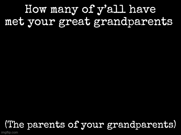 Black background for no reason | How many of y’all have met your great grandparents; (The parents of your grandparents) | image tagged in msmg | made w/ Imgflip meme maker