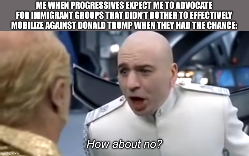 Not My Problem | ME WHEN PROGRESSIVES EXPECT ME TO ADVOCATE FOR IMMIGRANT GROUPS THAT DIDN’T BOTHER TO EFFECTIVELY MOBILIZE AGAINST DONALD TRUMP WHEN THEY HAD THE CHANCE:; How about no? | image tagged in dr evil how about no | made w/ Imgflip meme maker