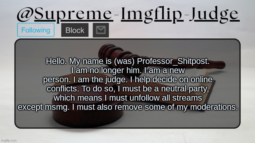 To a new era. | Hello. My name is (was) Professor_Shitpost. I am no longer him. I am a new person. I am the judge. I help decide on online conflicts. To do so, I must be a neutral party, which means I must unfollow all streams except msmg. I must also remove some of my moderations. | image tagged in supreme-imgflip-judge announcement template | made w/ Imgflip meme maker